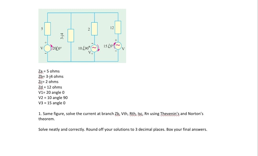 12
20/0⁰
15/0%
Za = 5 ohms
Zb= 3-j4 ohms
Zc= 2 ohms
Zd = 12 ohms
V1= 20 angle 0
V2 = 10 angle 90
V3 = 15 angle 0
1. Same figure, solve the current at branch Zb, Vth, Rth, Isc, Rn using Thevenin's and Norton's
theorem.
Solve neatly and correctly. Round off your solutions to 3 decimal places. Box your final answers.
5
3-j4
2
10 L90°