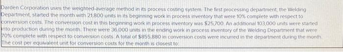 Darden Corporation uses the weighted average method in its process costing system. The first processing department, the Welding
Department, started the month with 21,800 units in its beginning work in process inventory that were 10% complete with respect to
conversion costs. The conversion cost in this beginning work in process inventory was $25,700. An additional 103,000 units were started
into production during the month. There were 36,000 units in the ending work in process inventory of the Welding Department that were
70% complete with respect to conversion costs. A total of $855,880 in conversion costs were incurred in the department during the month.
The cost per equivalent unit for conversion costs for the month is closest to: