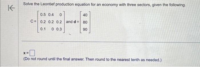 K
Solve the Leontief production equation for an economy with three sectors, given the following.
0.5 0.4 0
C= 0.2 0.2 0.2 and d =
0.1 0 0.3
40
80
90
X=
(Do not round until the final answer. Then round to the nearest tenth as needed.)