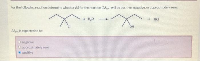 For the following reaction determine whether AS for the reaction (ASys) will be positive, negative, or approximately zero:
X
ASsys is expected to be:
negative
O approximately zero
positive
+ H₂0
OH
+ HCI