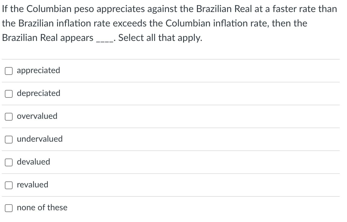 If the Columbian peso appreciates against the Brazilian Real at a faster rate than
the Brazilian inflation rate exceeds the Columbian inflation rate, then the
Brazilian Real appears __. Select all that apply.
appreciated
depreciated
overvalued
undervalued
devalued
revalued
none of these