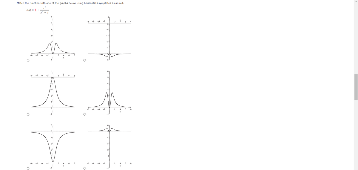 Match the function with one of the graphs below using horizontal asymptotes as an aid.
+²
f(x) = 5 +
x² + 1
-8 -6
-2
2
6
0
-1
11
-3-
-8
-2
-6
-4
-2
4
8
I h
-8
-4
2
6
YI
-8 -6
-4 -2
2
-8
-4 -2
2
6
O
-1-
-1.
O
▸