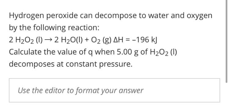 Hydrogen peroxide can decompose to water and oxygen
by the following reaction:
2 H2O2 (1) → 2 H2O(1) + O2 (g) AH = -196 kJ
Calculate the value of q when 5.00 g of H2O2 (1)
decomposes at constant pressure.
Use the editor to format your answer
