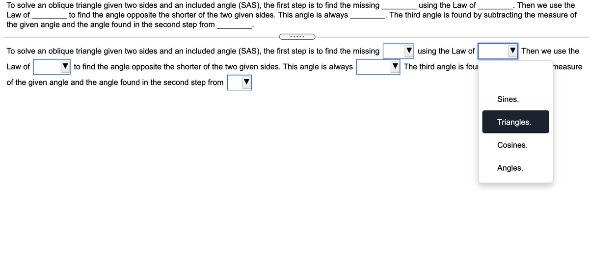 Then we use the
To solve an oblique triangle given two sides and an included angle (SAS), the first step is to find the missing
to find the angle opposite the shorter of the two given sides. This angle is always
using the Law of
Law of
The third angle is found by subtracting the measure of
the given angle and the angle found in the second step from
.....
To solve an oblique triangle given two sides and an included angle (SAS), the first step is to find the missing
using the Law of
Then we use the
Law of
to find the angle opposite the shorter of the two given sides. This angle is always
The third angle is foui
measure
of the given angle and the angle found in the second step from
Sines.
Triangles.
Cosines.
Angles.
