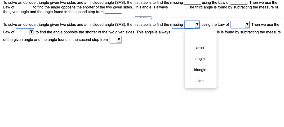 Then we use the
To solve an oblique triangle given two sides and an included angle (SAS), the first step is to find the missing
to find the angle opposite the shorter of the two given sides. This angle is always
using the Law of
Law of
The third angle is found by subtracting the measure of
the given angle and the angle found in the second step from
.....
To solve an oblique triangle given two sides and an included angle (SAS), the first step is to find the missing
using the Law of
Then we use the
Law of
to find the angle opposite the shorter of the two given sides. This angle is always
le is found by subtracting the measure
of the given angle and the angle found in the second step from
area
angle
triangle
side
