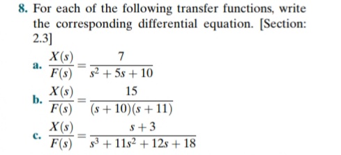 8. For each of the following transfer functions, write
the corresponding differential equation. [Section:
2.3]
X (s)
F(s) ¯ s² + 5s + 10
X(s)
7
a.
15
b.
F(s) (s+ 10)(s +11)
X (s)
F(s)
s+3
s3 + 11s2 + 12s + 18
