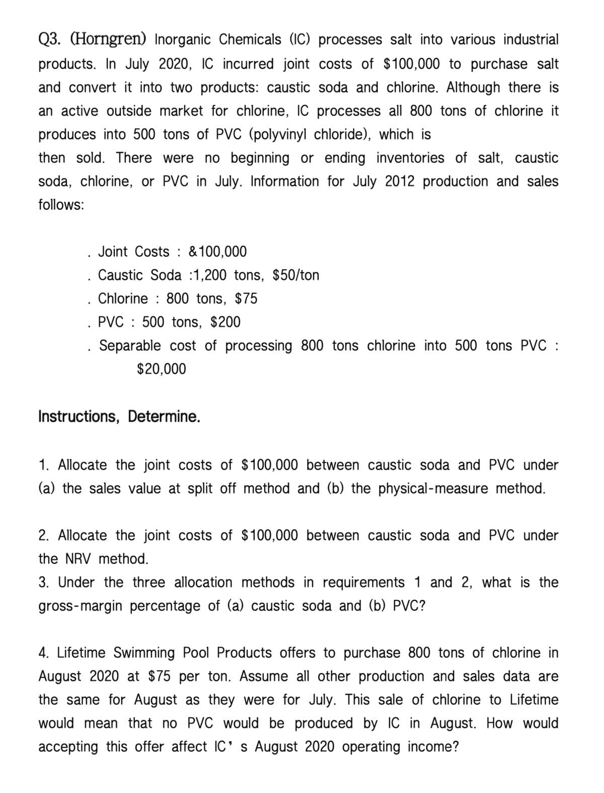 Q3. (Horngren) Inorganic Chemicals (IC) processes salt into various industrial
products. In July 2020, IC incurred joint costs of $100,000 to purchase salt
and convert it into two products: caustic soda and chlorine. Although there is
an active outside market for chlorine, IC processes all 800 tons of chlorine it
produces into 500 tons of PVC (polyvinyl chloride), which is
then sold. There were no beginning or ending inventories of salt, caustic
soda, chlorine, or PVC in July. Information for July 2012 production and sales
follows:
Joint Costs & 100,000
Caustic Soda :1,200 tons, $50/ton
Chlorine 800 tons, $75
PVC 500 tons, $200
Separable cost of processing 800 tons chlorine into 500 tons PVC :
$20,000
Instructions, Determine.
1. Allocate the joint costs of $100,000 between caustic soda and PVC under
(a) the sales value at split off method and (b) the physical-measure method.
2. Allocate the joint costs of $100,000 between caustic soda and PVC under
the NRV method.
3. Under the three allocation methods in requirements 1 and 2, what is the
gross-margin percentage of (a) caustic soda and (b) PVC?
4. Lifetime Swimming Pool Products offers to purchase 800 tons of chlorine in
August 2020 at $75 per ton. Assume all other production and sales data are
the same for August as they were for July. This sale of chlorine to Lifetime
would mean that no PVC would be produced by IC in August. How would
accepting this offer affect IC's August 2020 operating income?