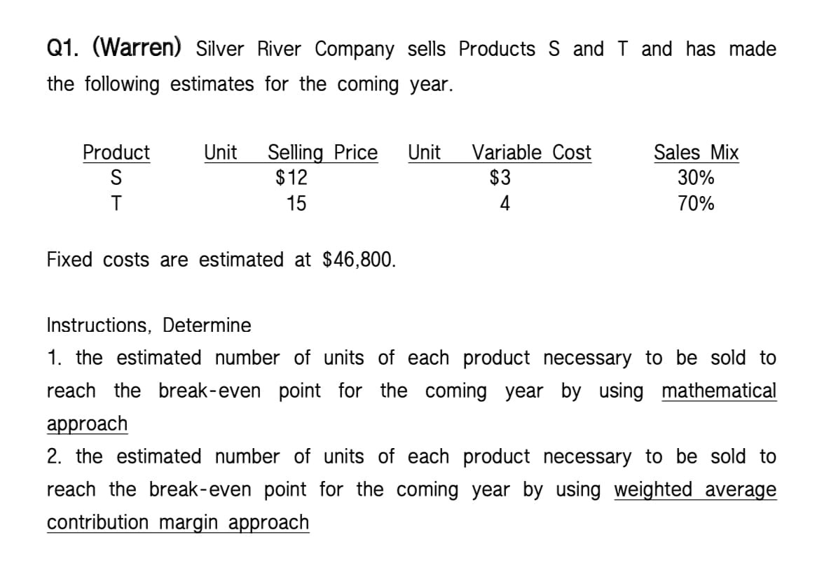Q1. (Warren) Silver River Company sells Products S and T and has made
the following estimates for the coming year.
Product
Unit Selling Price Unit Variable Cost
S
$3
$12
15
Sales Mix
30%
70%
T
4
Fixed costs are estimated at $46,800.
Instructions, Determine
1. the estimated number of units of each product necessary to be sold to
reach the break-even point for the coming year by using mathematical
approach
2. the estimated number of units of each product necessary to be sold to
reach the break-even point for the coming year by using weighted average
contribution margin approach
