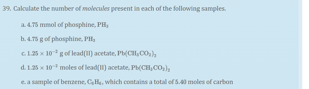 39. Calculate the number of molecules present in each of the following samples.
a. 4.75 mmol of phosphine, PH3
b. 4.75 g of phosphine, PH3
c. 1.25 x 10-2 g of lead(II) acetate, Pb(CH3 CO2)2
d. 1.25 x 10-2 moles of lead(II) acetate, Pb(CH3 CO2),
e. a sample of benzene, C6H6, which contains a total of 5.40 moles of carbon
