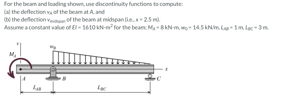 For
the beam and loading shown, use discontinuity functions to compute:
(a) the deflection VA of the beam at A, and
(b) the deflection Vmidspan of the beam at midspan (i.e., x = 2.5 m).
Assume a constant value of El = 1610 kN-m² for the beam; MA= 8 kN-m, wo = 14.5 kN/m, LAB = 1 m, LBC = 3 m.
MA
LAB
Wo
B
LBC
X
