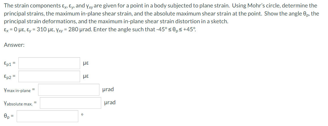 The strain components Ex, Ey, and Yxy are given for a point in a body subjected to plane strain. Using Mohr's circle, determine the
principal strains, the maximum in-plane shear strain, and the absolute maximum shear strain at the point. Show the angle 0p, the
principal strain deformations, and the maximum in-plane shear strain distortion in a sketch.
Ex = 0 μE, Ey = 310 με, Yxy = 280 μrad. Enter the angle such that -45° ≤ 0,≤ +45°
Answer:
Ep1 =
Ep2 =
Ymax in-plane =
Yabsolute max. =
0p
=
με
με
urad
urad