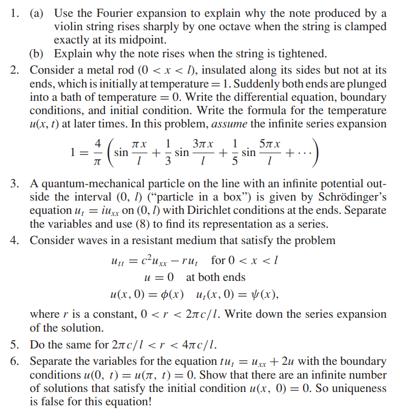 1. (a) Use the Fourier expansion to explain why the note produced by a
violin string rises sharply by one octave when the string is clamped
exactly at its midpoint.
Explain why the note rises when the string is tightened.
(b)
2. Consider a metal rod (0 < x < 1), insulated along its sides but not at its
ends, which is initially at temperature = 1. Suddenly both ends are plunged
into a bath of temperature = 0. Write the differential equation, boundary
conditions, and initial condition. Write the formula for the temperature
u(x, t) at later times. In this problem, assume the infinite series expansion
1
4
5.
6.
П
π.χ 1 3πx 1
sin + = sin + sin
1 3 1 5
5πx
1
3. A quantum-mechanical particle on the line with an infinite potential out-
side the interval (0, 1) (“particle in a box") is given by Schrödinger's
equation u, = iuxx on (0, 1) with Dirichlet conditions at the ends. Separate
the variables and use (8) to find its representation as a series.
4. Consider waves in a resistant medium that satisfy the problem
U₁₁ = c²uxx-ru₁ for 0 < x < 1
u= 0 at both ends
u(x, 0) = (x) u₁(x, 0) = (x),
where r is a constant, 0 < r < 2лc/l. Write down the series expansion
of the solution.
Do the same for 2лc/l <r < 4лc/l.
Separate the variables for the equation tu₁ = Uxx +2u with the boundary
conditions u(0, t) = u(π, t) = 0. Show that there are an infinite number
of solutions that satisfy the initial condition u(x, 0) = 0. So uniqueness
is false for this equation!