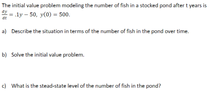 The initial value problem modeling the number of fish in a stocked pond after t years is
dy
dt
= .ly - 50, y(0) = 500.
a) Describe the situation in terms of the number of fish in the pond over time.
b) Solve the initial value problem.
c) What is the stead-state level of the number of fish in the pond?