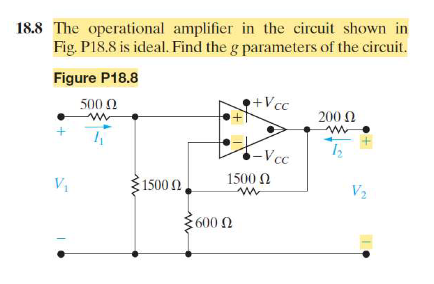 18.8 The operational amplifier in the circuit shown in
Fig. P18.8 is ideal. Find the g parameters of the circuit.
Figure P18.8
+
500 Ω
w
I
+Vcc
200 Ω
w
-Vcc
1500 Ω
V₁
1500 Ω
w
V₂
600 Ω