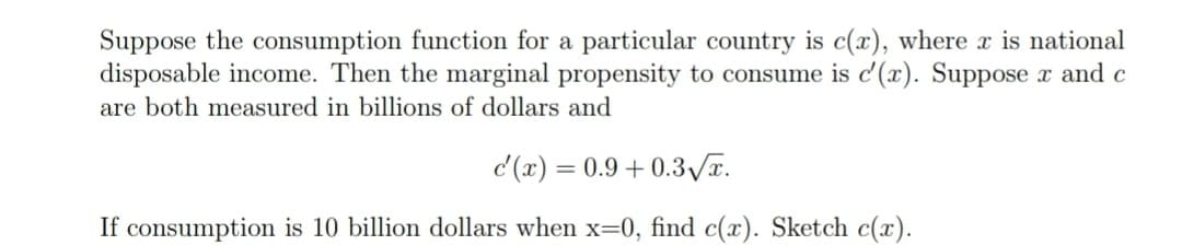Suppose the consumption function for a particular country is c(x), where x is national
disposable income. Then the marginal propensity to consume is c'(x). Suppose x and c
are both measured in billions of dollars and
c'(x) = 0.9 +0.3√x.
If consumption is 10 billion dollars when x=0, find c(x). Sketch c(x).