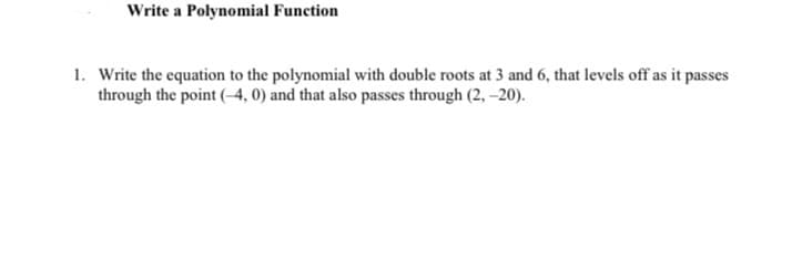 Write a Polynomial Function
1. Write the equation to the polynomial with double roots at 3 and 6, that levels off as it passes
through the point (4, 0) and that also passes through (2, -20).
