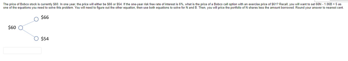 The price of Bobco stock is currently $60. In one year, the price will either be s66 or $54. If the one-year risk free rate of interest is 6%, what is the price of a Bobco call option with an exercise price of $61? Recall, you will want to set 66N - 1.06B = 5 as
one of the equations you need to solve this problem. You will need to figure out the other equation, then use both equations to solve for N and B. Then, you will price the portfolio of N shares less the amount borrowed. Round your answer to nearest cent.
$6
$60
$54

