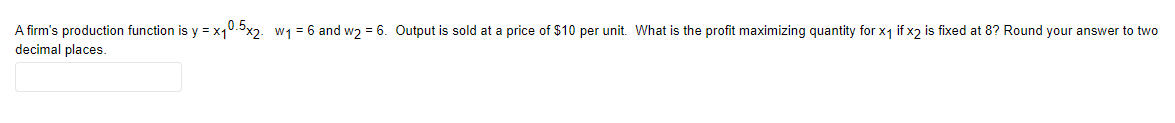 A firm's production function is y = x10.3x2. w1 = 6 and w2 = 6. Output is sold at a price of $10 per unit. What is the profit maximizing quantity for x1 if x2 is fixed at 8? Round your answer to two
decimal places.
