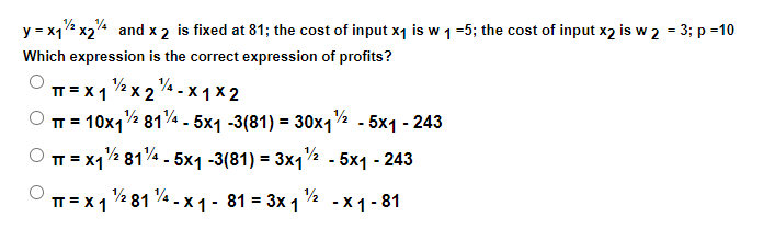 y = x1% x2 and x 2 is fixed at 81; the cost of input x1 is w 1=5; the cost of input x2 is w 2 = 3; p =10
Which expression is the correct expression of profits?
T = X1 2 x 2 4 - x 1 x 2
TT = 10x1½ 81% - 5x1 -3(81) = 30x12 . 5x1 - 243
TT = xq% 814 - 5x1 -3(81) = 3x1½ - 5x1 - 243
п-х181- х1- 81 %3D 3х1 -х1-81
