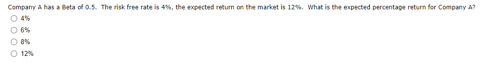 Company A has a Beta of 0.5. The risk free rate is 4%, the expected return on the market is 12%. What is the expected percentage return for Company A?
O 4%
O 6%
O 8%
O 12%
