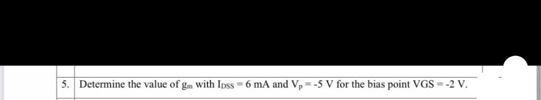 5. Determine the value of gm with Ipss 6 mA and Vp = -5 V for the bias point VGS = -2 V.
