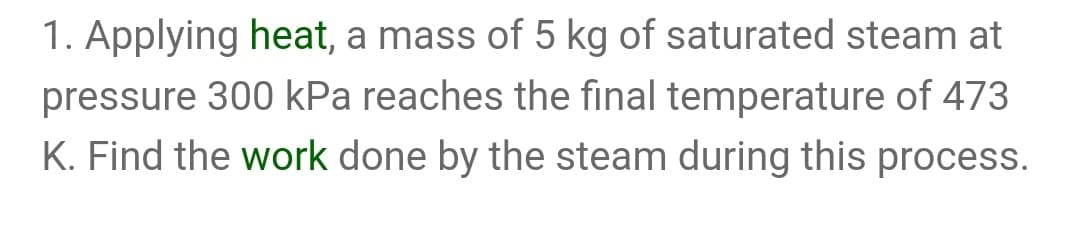 1. Applying heat, a mass of 5 kg of saturated steam at
pressure 300 kPa reaches the final temperature of 473
K. Find the work done by the steam during this process.
