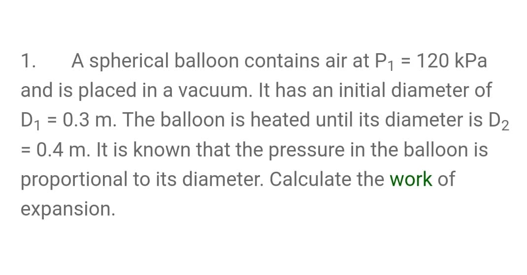 A spherical balloon contains air at P1 = 120 kPa
and is placed in a vacuum. It has an initial diameter of
D1 = 0.3 m. The balloon is heated until its diameter is D2
1.
= 0.4 m. It is known that the pressure in the balloon is
proportional to its diameter. Calculate the work of
expansion.
