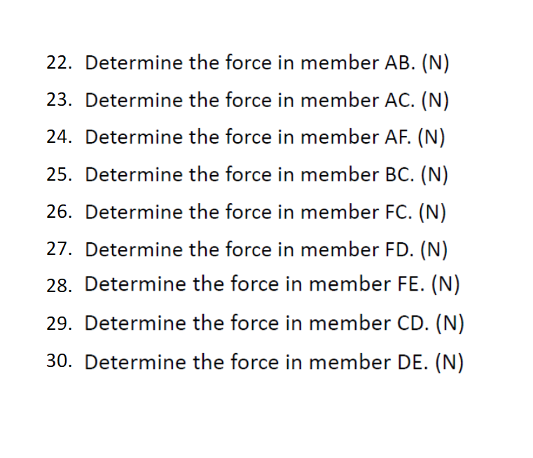 22. Determine the force in member AB. (N)
23. Determine the force in member AC. (N)
24. Determine the force in member AF. (N)
25. Determine the force in member BC. (N)
26. Determine the force in member FC. (N)
27. Determine the force in member FD. (N)
28. Determine the force in member FE. (N)
29. Determine the force in member CD. (N)
30. Determine the force in member DE. (N)
