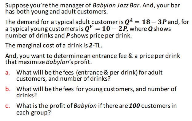 Suppose you're the manager of Babylon Jazz Bar. And, your bar
has both young and adult customers.
The demand for a typical adult customer is Q4 = 18– 3P and, for
a typical young customers is Q' = 10 – 2P, where Q shows
number of drinks and P shows price per drink.
The marginal cost of a drink is 2-TL.
And, you want to determine an entrance fee & a price per drink
that maximize Babylon's profit.
a. What will be the fees (entrance & per drink) for adult
customers, and number of drinks?
b. What will be the fees for young customers, and number of
drinks?
c. What is the profit of Babylon if there are 100 customers in
each group?
