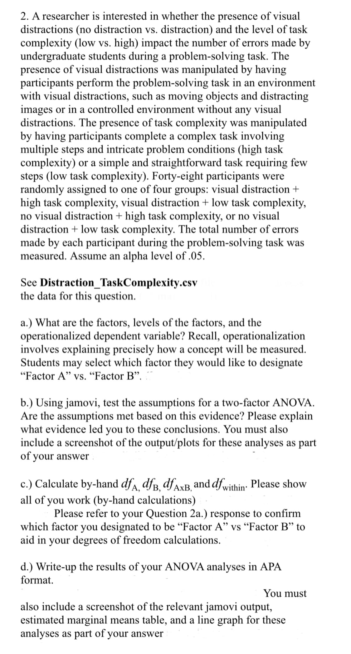 2. A researcher is interested in whether the presence of visual
distractions (no distraction vs. distraction) and the level of task
complexity (low vs. high) impact the number of errors made by
undergraduate students during a problem-solving task. The
presence of visual distractions was manipulated by having
participants perform the problem-solving task in an environment
with visual distractions, such as moving objects and distracting
images or in a controlled environment without any visual
distractions. The presence of task complexity was manipulated
by having participants complete a complex task involving
multiple steps and intricate problem conditions (high task
complexity) or a simple and straightforward task requiring few
steps (low task complexity). Forty-eight participants were
randomly assigned to one of four groups: visual distraction +
high task complexity, visual distraction + low task complexity,
no visual distraction + high task complexity, or no visual
distraction + low task complexity. The total number of errors
made by each participant during the problem-solving task was
measured. Assume an alpha level of .05.
See Distraction_TaskComplexity.csv
the data for this question.
a.) What are the factors, levels of the factors, and the
operationalized dependent variable? Recall, operationalization
involves explaining precisely how a concept will be measured.
Students may select which factor they would like to designate
"Factor A" vs. "Factor B".
b.) Using jamovi, test the assumptions for a two-factor ANOVA.
Are the assumptions met based on this evidence? Please explain
what evidence led you to these conclusions. You must also
include a screenshot of the output/plots for these analyses as part
of your answer
c.) Calculate by-hand dfA, dfB, df AXB, and df within. Please show
all of you work (by-hand calculations)
Please refer to your Question 2a.) response to confirm
which factor you designated to be "Factor A" vs "Factor B" to
aid in your degrees of freedom calculations.
d.) Write-up the results of your ANOVA analyses in APA
format.
You must
also include a screenshot of the relevant jamovi output,
estimated marginal means table, and a line graph for these
analyses as part of your answer