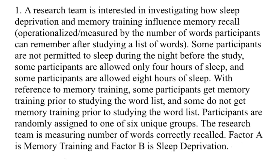 1. A research team is interested in investigating how sleep
deprivation and memory training influence memory recall
(operationalized/measured by the number of words participants
can remember after studying a list of words). Some participants
are not permitted to sleep during the night before the study,
some participants are allowed only four hours of sleep, and
some participants are allowed eight hours of sleep. With
reference to memory training, some participants get memory
training prior to studying the word list, and some do not get
memory training prior to studying the word list. Participants are
randomly assigned to one of six unique groups. The research
team is measuring number of words correctly recalled. Factor A
is Memory Training and Factor B is Sleep Deprivation.