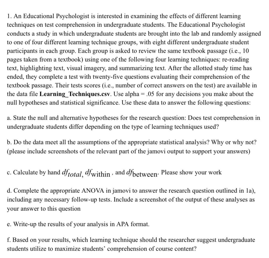 1. An Educational Psychologist is interested in examining the effects of different learning
techniques on test comprehension in undergraduate students. The Educational Psychologist
conducts a study in which undergraduate students are brought into the lab and randomly assigned
to one of four different learning technique groups, with eight different undergraduate student
participants in each group. Each group is asked to review the same textbook passage (i.e., 10
pages taken from a textbook) using one of the following four learning techniques: re-reading
text, highlighting text, visual imagery, and summarizing text. After the allotted study time has
ended, they complete a test with twenty-five questions evaluating their comprehension of the
textbook passage. Their tests scores (i.e., number of correct answers on the test) are available in
the data file Learning_Techniques.csv. Use alpha = .05 for any decisions you make about the
null hypotheses and statistical significance. Use these data to answer the following questions:
a. State the null and alternative hypotheses for the research question: Does test comprehension in
undergraduate students differ depending on the type of learning techniques used?
b. Do the data meet all the assumptions of the appropriate statistical analysis? Why or why not?
(please include screenshots of the relevant part of the jamovi output to support your answers)
c. Calculate by hand df total, dfwithin, and dfbetween. Please show your work
d. Complete the appropriate ANOVA in jamovi to answer the research question outlined in la),
including any necessary follow-up tests. Include a screenshot of the output of these analyses as
your answer to this question
e. Write-up the results of your analysis in APA format.
f. Based on your results, which learning technique should the researcher suggest undergraduate
students utilize to maximize students' comprehension of course content?