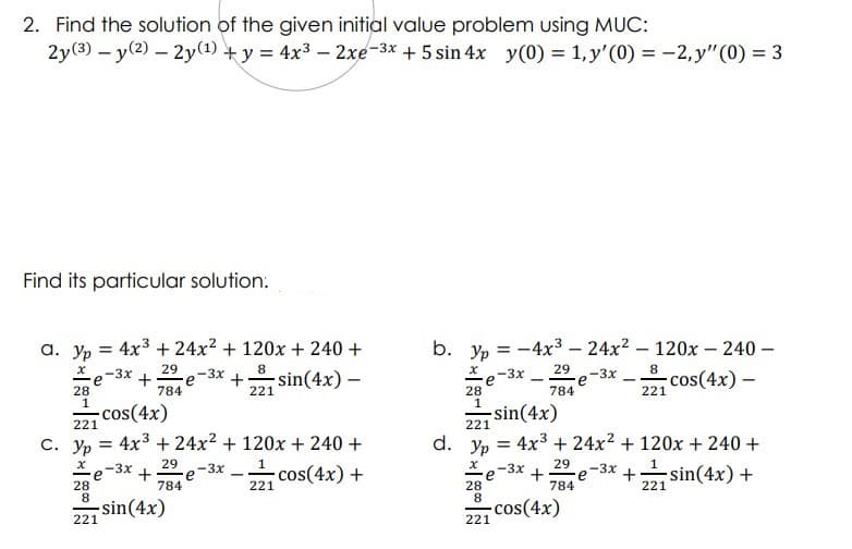 2. Find the solution of the given initial value problem using MUC:
2y(3) – y(2) – 2y(1) + y = 4x3 – 2xe-3x + 5 sin 4x y(0) = 1, y'(0) = -2, y"(0) = 3
Find its particular solution.
b. yp = -4x3 – 24x2 – 120x – 240 –
e-3x
a. yp = 4x3 + 24x² + 120x + 240 +
29
-3x
+ sin(4x) –
8
29
8
cos(4x) –
-3x
-3x
+
e
784
221
28
1
221
784
28
1
-cos(4x)
221
221 sin(4x)
С. Ур
4x3 + 24x2 + 120x + 240 +
d. Ур
4x3 + 24x2 + 120x + 240 +
29
29
e-3x
784
-3x +
e
784
-sin(4x) +
e-3x
28
8.
cos(4x)
221
-3x
cos(4x) +
28
8.
221
221
