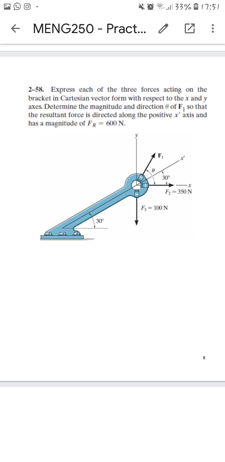 * O l 33% D 17:51
MENG250 - Pract... /
2–58. Express each of the three forces acting on the
bracket in Cartesian vector form with respect to the x and y
axes. Determine the magnitude and direction 0 of F, so that
the resultant force is directed along the positive x' axis and
has a magnitude of FR = 600 N.
y
F
30°
F = 350 N
F3 = 100 N
30°
8
