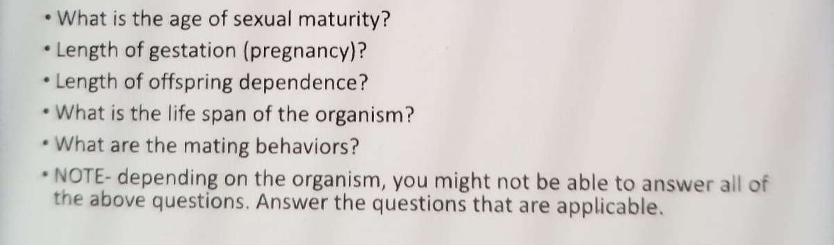 • What is the age of sexual maturity?
• Length of gestation (pregnancy)?
• Length of offspring dependence?
• What is the life span of the organism?
•What are the mating behaviors?
• NOTE- depending on the organism, you might not be able to answer all of
the above questions. Answer the questions that are applicable.
