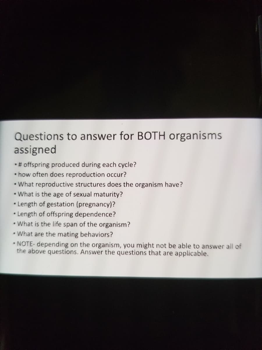 Questions to answer for BOTH organisms
assigned
•# offspring produced during each cycle?
• how often does reproduction occur?
• What reproductive structures does the organism have?
• What is the age of sexual maturity?
Length of gestation (pregnancy)?
• Length of offspring dependence?
• What is the life span of the organism?
• What are the mating behaviors?
• NOTE- depending on the organism, you might not be able to answer all of
the above questions. Answer the questions that are applicable.
