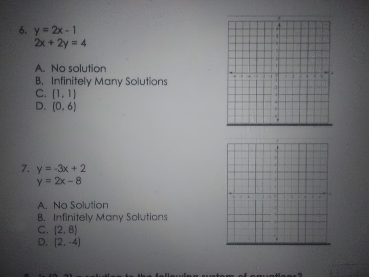 6. y 2x- 1
2x+2y = 4
A. No solution
B. Infinitely Many Solutions
C. (1, 1)
D. (0, 6)
7. y= -3x + 2
y = 2x-8
A. No Solution
B. Infinitely Many Solutions
C. (2, 8)
D. (2.-4)
followin
om of eguati ns
