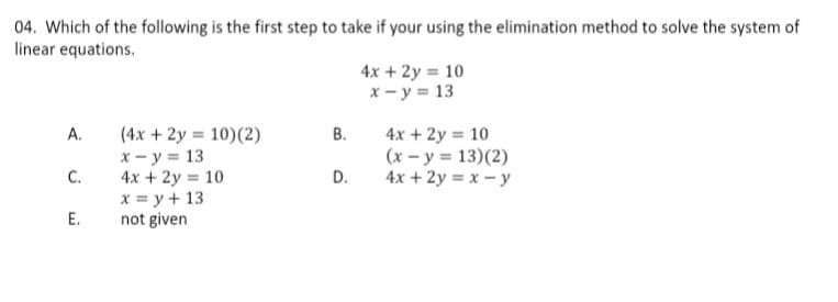 04. Which of the following is the first step to take if your using the elimination method to solve the system of
linear equations.
4x + 2y = 10
x - y = 13
А.
(4x + 2y = 10)(2)
В.
x - y = 13
C.
4x + 2y = 10
(x - y 13)(2)
4x + 2y = x - y
4x + 2y = 10
x = y + 13
Е.
D.
not given
