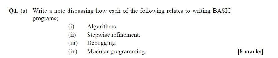 Q1. (a) Write a note discussing how each of the following relates to writing BASIC
programs;
(i)
(ii)
(iii)
(iv)
Algorithms
Stepwise refinement.
Debugging.
Modular programming.
[8 marks]