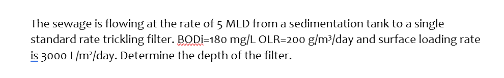 The sewage is flowing at the rate of 5 MLD from a sedimentation tank to a single
standard rate trickling filter. BODI=180 mg/L OLR=200 g/m³/day and surface loading rate
is 3000 L/m²/day. Determine the depth of the filter.