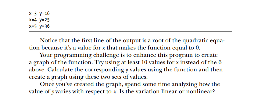 Notice that the first line of the output is a root of the quadratic equa-
tion because itť's a value for x that makes the function equal to 0.
Your programming challenge is to enhance this program to create
a graph of the function. Try using at least 10 values for x instead of the 6
above. Calculate the corresponding y values using the function and then
create a graph using these two sets of values.
Once you've created the graph, spend some time analyzing how the
value of y varies with respect to x. Is the variation linear or nonlinear?
