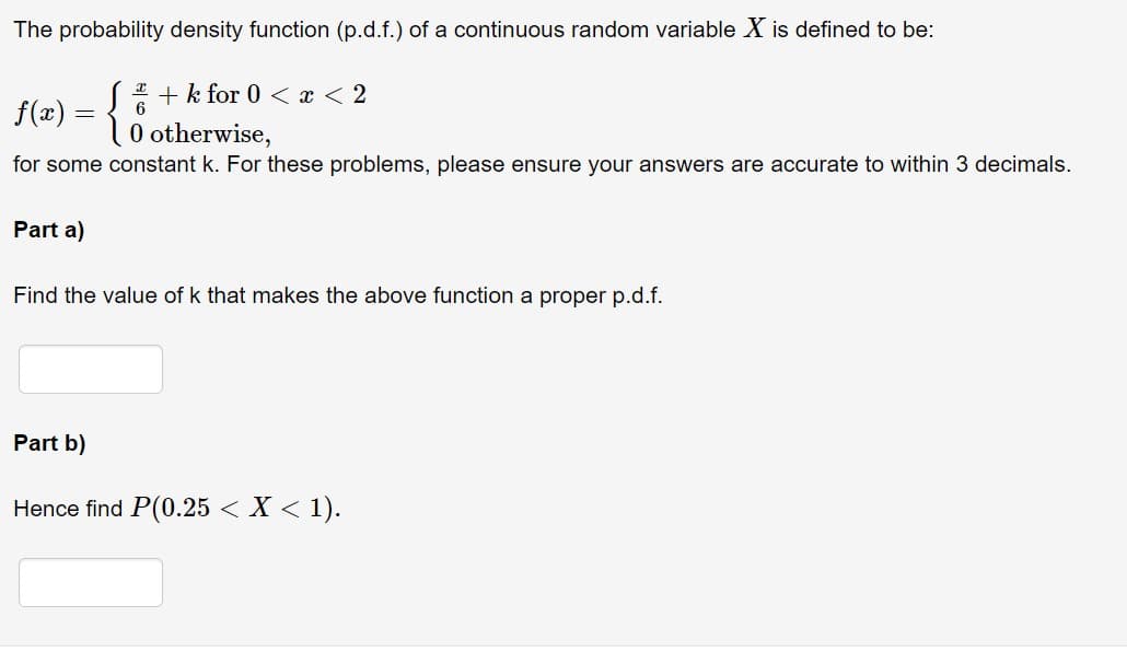 The probability density function (p.d.f.) of a continuous random variable X is defined to be:
+ k for 0 < x < 2
6
f(x) = {
0 otherwise,
for some constant k. For these problems, please ensure your answers are accurate to within 3 decimals.
Part a)
Find the value of k that makes the above function a proper p.d.f.
Part b)
Hence find P(0.25 < X < 1).