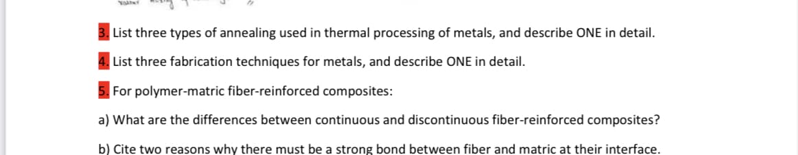 List three types of annealing used in thermal processing of metals, and describe ONE in detail.
List three fabrication techniques for metals, and describe ONE in detail.
For polymer-matric fiber-reinforced composites:
a) What are the differences between continuous and discontinuous fiber-reinforced composites?
b) Cite two reasons why there must be a strong bond between fiber and matric at their interface.