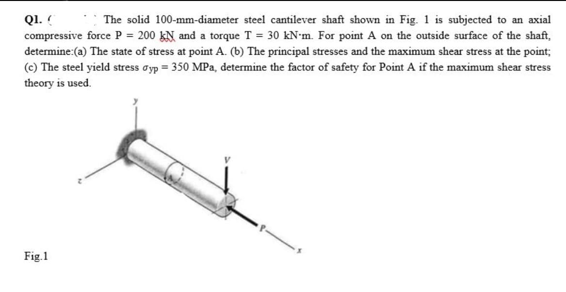 Q1. (
The solid 100-mm-diameter steel cantilever shaft shown in Fig. 1 is subjected to an axial
compressive force P = 200 kN and a torque T = 30 kN m. For point A on the outside surface of the shaft,
determine:(a) The state of stress at point A. (b) The principal stresses and the maximum shear stress at the point;
(c) The steel yield stress dyp = 350 MPa, determine the factor of safety for Point A if the maximum shear stress
theory is used.
Fig.1