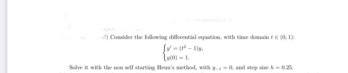 ASSIGNMENT 3
Apri
(1)
al) Consider the following differential equation, with time domain t e (0, 1):
Sy' = (t² – 1)y,
\u(0) = 1.
Solve it with the non self starting Heun's method, with y–1 = 0, and step size h = 0.25.
