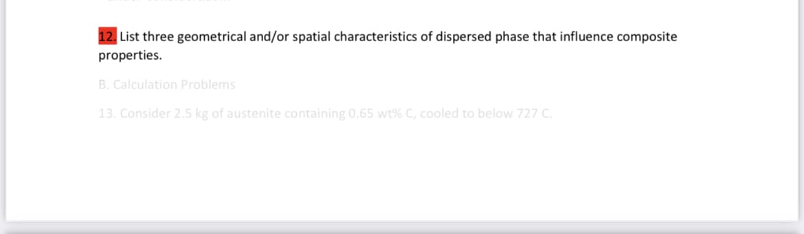 12. List three geometrical and/or spatial characteristics of dispersed phase that influence composite
properties.
B. Calculation Problems
13. Consider 2.5 kg of austenite containing 0.65 wt% C, cooled to below 727 C.