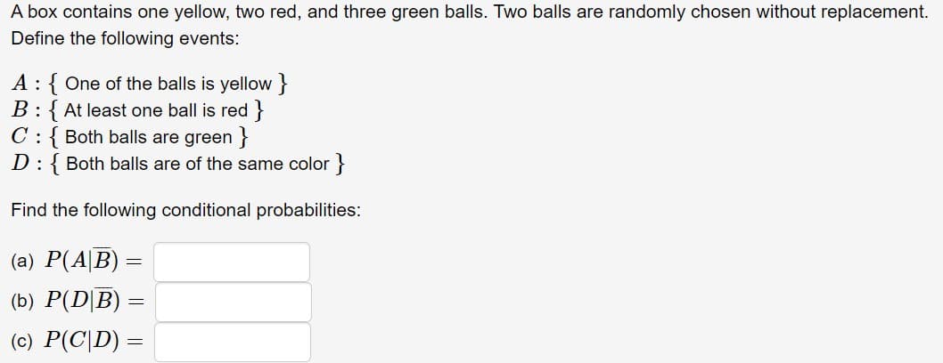 A box contains one yellow, two red, and three green balls. Two balls are randomly chosen without replacement.
Define the following events:
A : { One of the balls is yellow }
B: { At least one ball is red}
C: { Both balls are green}
D: Both balls are of the same color }
Find the following conditional probabilities:
(a) P(AB)
=
(b) P(D|B) =
=
(c) P(CD) =