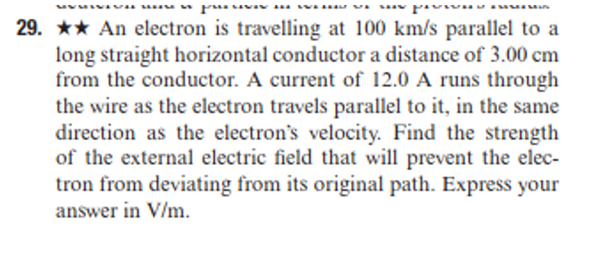 MYMIVIVH uns w pui SIVIN IN WEHE
saw piwa ISMIMIN
29. An electron is travelling at 100 km/s parallel to a
long straight horizontal conductor a distance of 3.00 cm
from the conductor. A current of 12.0 A runs through
the wire as the electron travels parallel to it, in the same
direction as the electron's velocity. Find the strength
of the external electric field that will prevent the elec-
tron from deviating from its original path. Express your
answer in V/m.