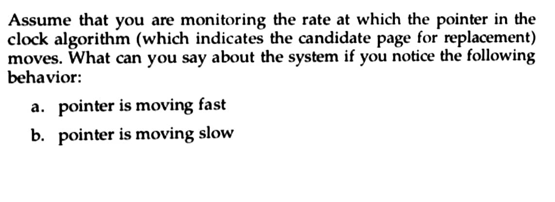 Assume that you are monitoring the rate at which the pointer in the
clock algorithm (which indicates the candidate page for replacement)
moves. What can you say about the system if you notice the following
behavior:
a. pointer is moving fast
b. pointer is moving slow