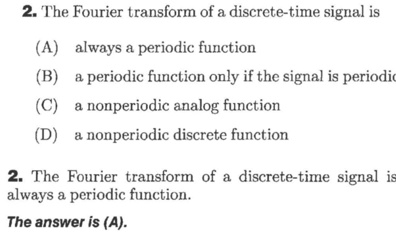 2. The Fourier transform of a discrete-time signal is
(A)
always a periodic function
(B)
a periodic function only if the signal is periodio
(C)
a nonperiodic analog function
(D)
a nonperiodic discrete function
2. The Fourier transform of a discrete-time signal is
always a periodic function
The answer is (A).
